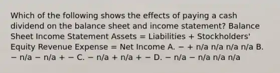 Which of the following shows the effects of paying a cash dividend on the balance sheet and income statement? Balance Sheet Income Statement Assets = Liabilities + Stockholders' Equity Revenue Expense = Net Income A. − + n/a n/a n/a n/a B. − n/a − n/a + − C. − n/a + n/a + − D. − n/a − n/a n/a n/a