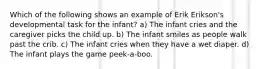 Which of the following shows an example of Erik Erikson's developmental task for the infant? a) The infant cries and the caregiver picks the child up. b) The infant smiles as people walk past the crib. c) The infant cries when they have a wet diaper. d) The infant plays the game peek-a-boo.