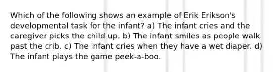 Which of the following shows an example of Erik Erikson's developmental task for the infant? a) The infant cries and the caregiver picks the child up. b) The infant smiles as people walk past the crib. c) The infant cries when they have a wet diaper. d) The infant plays the game peek-a-boo.