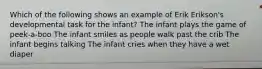 Which of the following shows an example of Erik Erikson's developmental task for the infant? The infant plays the game of peek-a-boo The infant smiles as people walk past the crib The infant begins talking The infant cries when they have a wet diaper