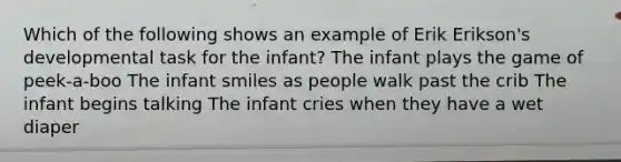 Which of the following shows an example of Erik Erikson's developmental task for the infant? The infant plays the game of peek-a-boo The infant smiles as people walk past the crib The infant begins talking The infant cries when they have a wet diaper