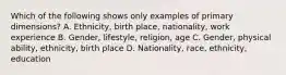 Which of the following shows only examples of primary dimensions? A. Ethnicity, birth place, nationality, work experience B. Gender, lifestyle, religion, age C. Gender, physical ability, ethnicity, birth place D. Nationality, race, ethnicity, education