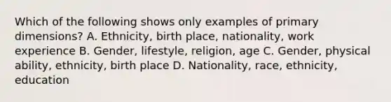 Which of the following shows only examples of primary dimensions? A. Ethnicity, birth place, nationality, work experience B. Gender, lifestyle, religion, age C. Gender, physical ability, ethnicity, birth place D. Nationality, race, ethnicity, education