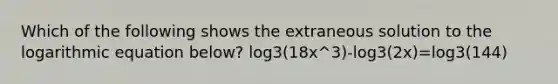 Which of the following shows the extraneous solution to the logarithmic equation below? log3(18x^3)-log3(2x)=log3(144)