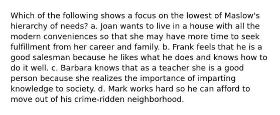 Which of the following shows a focus on the lowest of Maslow's hierarchy of needs? a. Joan wants to live in a house with all the modern conveniences so that she may have more time to seek fulfillment from her career and family. b. Frank feels that he is a good salesman because he likes what he does and knows how to do it well. c. Barbara knows that as a teacher she is a good person because she realizes the importance of imparting knowledge to society. d. Mark works hard so he can afford to move out of his crime-ridden neighborhood.