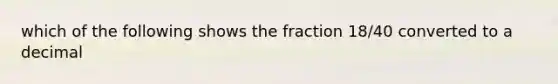 which of the following shows the fraction 18/40 converted to a decimal