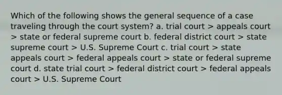 Which of the following shows the general sequence of a case traveling through the court system? a. trial court > appeals court > state or federal supreme court b. federal district court > state supreme court > U.S. Supreme Court c. trial court > state appeals court > federal appeals court > state or federal supreme court d. state trial court > federal district court > federal appeals court > U.S. Supreme Court