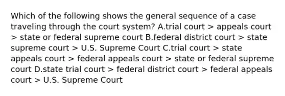 Which of the following shows the general sequence of a case traveling through the court system? A.trial court > appeals court > state or federal supreme court B.federal district court > state supreme court > U.S. Supreme Court C.trial court > state appeals court > federal appeals court > state or federal supreme court D.state trial court > federal district court > federal appeals court > U.S. Supreme Court