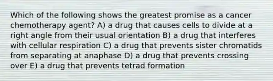 Which of the following shows the greatest promise as a cancer chemotherapy agent? A) a drug that causes cells to divide at a right angle from their usual orientation B) a drug that interferes with cellular respiration C) a drug that prevents sister chromatids from separating at anaphase D) a drug that prevents crossing over E) a drug that prevents tetrad formation