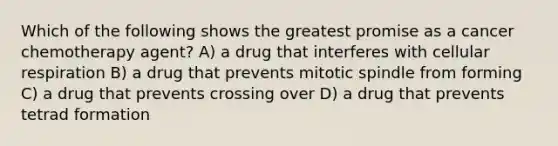 Which of the following shows the greatest promise as a cancer chemotherapy agent? A) a drug that interferes with <a href='https://www.questionai.com/knowledge/k1IqNYBAJw-cellular-respiration' class='anchor-knowledge'>cellular respiration</a> B) a drug that prevents mitotic spindle from forming C) a drug that prevents crossing over D) a drug that prevents tetrad formation