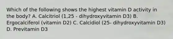 Which of the following shows the highest vitamin D activity in the body? A. Calcitriol (1,25 - dihydroxyvitamin D3) B. Ergocalciferol (vitamin D2) C. Calcidiol (25- dihydroxyvitamin D3) D. Previtamin D3