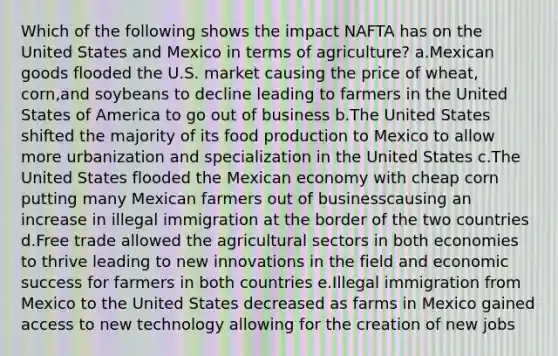 Which of the following shows the impact NAFTA has on the United States and Mexico in terms of agriculture? a.Mexican goods flooded the U.S. market causing the price of wheat, corn,and soybeans to decline leading to farmers in the United States of America to go out of business b.The United States shifted the majority of its food production to Mexico to allow more urbanization and specialization in the United States c.The United States flooded the Mexican economy with cheap corn putting many Mexican farmers out of businesscausing an increase in illegal immigration at the border of the two countries d.Free trade allowed the agricultural sectors in both economies to thrive leading to new innovations in the field and economic success for farmers in both countries e.Illegal immigration from Mexico to the United States decreased as farms in Mexico gained access to new technology allowing for the creation of new jobs