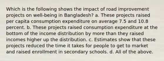 Which is the following shows the impact of road improvement projects on well-being in Bangladesh? a. These projects raised per capita consumption expenditure on average 7.5 and 10.8 percent. b. These projects raised consumption expenditure at the bottom of the income distribution by <a href='https://www.questionai.com/knowledge/keWHlEPx42-more-than' class='anchor-knowledge'>more than</a> they raised incomes higher up the distribution. c. Estimates show that these projects reduced the time it takes for people to get to market and raised enrollment in secondary schools. d. All of the above.