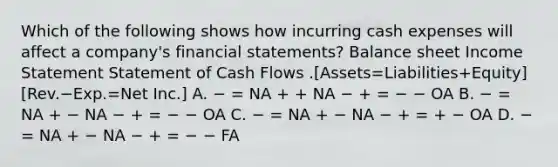 Which of the following shows how incurring cash expenses will affect a company's financial statements? Balance sheet Income Statement Statement of Cash Flows .[Assets=Liabilities+Equity][Rev.−Exp.=Net Inc.] A. − = NA + + NA − + = − − OA B. − = NA + − NA − + = − − OA C. − = NA + − NA − + = + − OA D. − = NA + − NA − + = − − FA