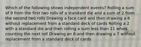 Which of the following shows independent events? Rolling a sum of 9 from the first two rolls of a standard die and a sum of 2 from the second two rolls Drawing a face card and then drawing a 6 without replacement from a standard deck of cards Rolling a 2 with a standard die and then rolling a sum less than 11 when counting the next roll Drawing an 8 and then drawing a 7 without replacement from a standard deck of cards