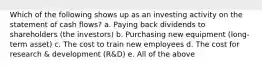 Which of the following shows up as an investing activity on the statement of cash flows? a. Paying back dividends to shareholders (the investors) b. Purchasing new equipment (long-term asset) c. The cost to train new employees d. The cost for research & development (R&D) e. All of the above