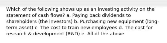 Which of the following shows up as an investing activity on the statement of cash flows? a. Paying back dividends to shareholders (the investors) b. Purchasing new equipment (long-term asset) c. The cost to train new employees d. The cost for research & development (R&D) e. All of the above