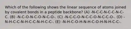 Which of the following shows the linear sequence of atoms joined by covalent bonds in a peptide backbone? (A) -N-C-C-N-C-C-N-C-C. (B) -N-C-O-N-C-O-N-C-O-. (C) -N-C-C-O-N-C-C-O-N-C-C-O-. (D) -N-H-C-C-N-H-C-C-N-H-C-C-. (E) -N-H-C-O-H-N-H-C-O-H-N-H-C-C-.