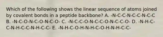 Which of the following shows the linear sequence of atoms joined by covalent bonds in a peptide backbone? A. -N-C-C-N-C-C-N-C-C B. -N-C-O-N-C-O-N-C-O- C. -N-C-C-O-N-C-C-O-N-C-C-O- D. -N-H-C-C-N-H-C-C-N-H-C-C- E. -N-H-C-O-H-N-H-C-O-H-N-H-C-C-