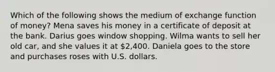 Which of the following shows the medium of exchange function of money? Mena saves his money in a certificate of deposit at the bank. Darius goes window shopping. Wilma wants to sell her old car, and she values it at 2,400. Daniela goes to the store and purchases roses with U.S. dollars.