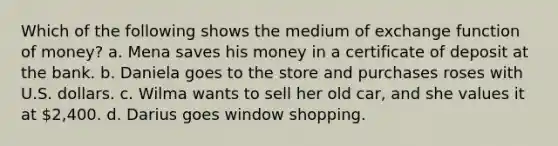 Which of the following shows the medium of exchange function of money? a. Mena saves his money in a certificate of deposit at the bank. b. Daniela goes to the store and purchases roses with U.S. dollars. c. Wilma wants to sell her old car, and she values it at 2,400. d. Darius goes window shopping.