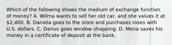 Which of the following shows the medium of exchange function of money? A. Wilma wants to sell her old car, and she values it at 2,400. B. Daniela goes to the store and purchases roses with U.S. dollars. C. Darius goes window shopping. D. Mena saves his money in a certificate of deposit at the bank.