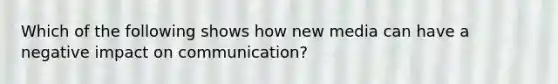 Which of the following shows how new media can have a negative impact on communication?