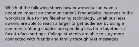 Which of the following shows how new media can have a negative impact on communication? Productivity improves in the workplace due to new file-sharing technology. Small business owners are able to reach a larger target audience by using e-commerce. Young couples are spending less time together in face-to-face settings. College students are able to stay more connected with friends and family through text messages.