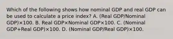 Which of the following shows how nominal GDP and real GDP can be used to calculate a price​ index? A. (Real GDP/Nominal GDP)×100. B. Real GDP×Nominal GDP×100. C. (Nominal GDP+Real GDP)×100. D. (Nominal GDP/Real GDP)×100.