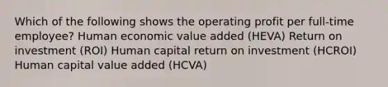 Which of the following shows the operating profit per full-time employee? Human economic value added (HEVA) Return on investment (ROI) Human capital return on investment (HCROI) Human capital value added (HCVA)