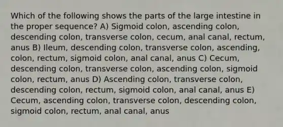 Which of the following shows the parts of the large intestine in the proper sequence? A) Sigmoid colon, ascending colon, descending colon, transverse colon, cecum, anal canal, rectum, anus B) Ileum, descending colon, transverse colon, ascending, colon, rectum, sigmoid colon, anal canal, anus C) Cecum, descending colon, transverse colon, ascending colon, sigmoid colon, rectum, anus D) Ascending colon, transverse colon, descending colon, rectum, sigmoid colon, anal canal, anus E) Cecum, ascending colon, transverse colon, descending colon, sigmoid colon, rectum, anal canal, anus