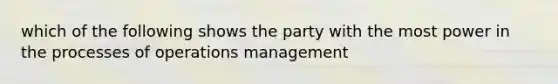 which of the following shows the party with the most power in the processes of operations management