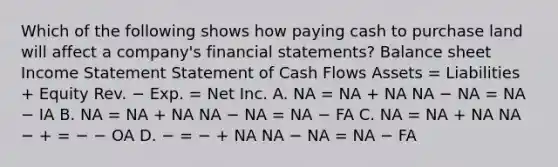 Which of the following shows how paying cash to purchase land will affect a company's financial statements? Balance sheet Income Statement Statement of Cash Flows Assets = Liabilities + Equity Rev. − Exp. = Net Inc. A. NA = NA + NA NA − NA = NA − IA B. NA = NA + NA NA − NA = NA − FA C. NA = NA + NA NA − + = − − OA D. − = − + NA NA − NA = NA − FA