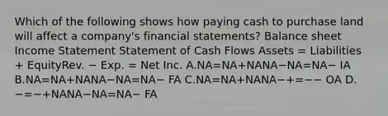 Which of the following shows how paying cash to purchase land will affect a company's financial statements? Balance sheet Income Statement Statement of Cash Flows Assets = Liabilities + EquityRev. − Exp. = Net Inc. A.NA=NA+NANA−NA=NA− IA B.NA=NA+NANA−NA=NA− FA C.NA=NA+NANA−+=−− OA D.−=−+NANA−NA=NA− FA