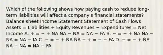 Which of the following shows how paying cash to reduce long-term liabilities will affect a company's financial statements? Balance sheet Income Statement Statement of Cash Flows Assets = Liabilities + Equity Revenues − Expenditures = Net Income A. + = − + NA NA − NA = NA − FA B. − = − + NA NA − NA = NA − IA C. − = − + NA NA − + = − − FA D. − = − + NA NA − NA = NA − FA