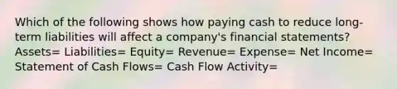 Which of the following shows how paying cash to reduce long-term liabilities will affect a company's <a href='https://www.questionai.com/knowledge/kFBJaQCz4b-financial-statements' class='anchor-knowledge'>financial statements</a>? Assets= Liabilities= Equity= Revenue= Expense= Net Income= Statement of Cash Flows= Cash Flow Activity=