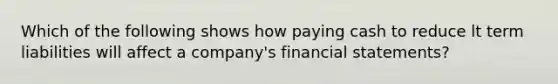 Which of the following shows how paying cash to reduce lt term liabilities will affect a company's <a href='https://www.questionai.com/knowledge/kFBJaQCz4b-financial-statements' class='anchor-knowledge'>financial statements</a>?