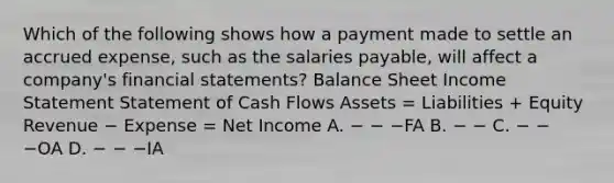 Which of the following shows how a payment made to settle an accrued expense, such as the salaries payable, will affect a company's financial statements? Balance Sheet Income Statement Statement of Cash Flows Assets = Liabilities + Equity Revenue − Expense = Net Income A. − − −FA B. − − C. − − −OA D. − − −IA