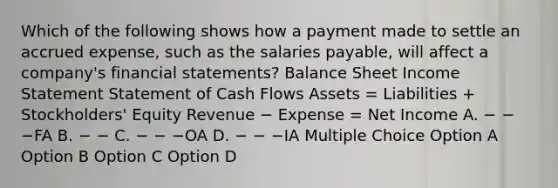 Which of the following shows how a payment made to settle an accrued expense, such as the salaries payable, will affect a company's financial statements? Balance Sheet Income Statement Statement of Cash Flows Assets = Liabilities + Stockholders' Equity Revenue − Expense = Net Income A. − − −FA B. − − C. − − −OA D. − − −IA Multiple Choice Option A Option B Option C Option D