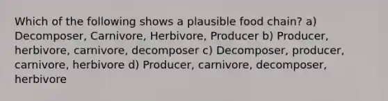 Which of the following shows a plausible food chain? a) Decomposer, Carnivore, Herbivore, Producer b) Producer, herbivore, carnivore, decomposer c) Decomposer, producer, carnivore, herbivore d) Producer, carnivore, decomposer, herbivore