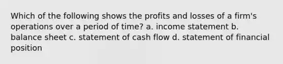 Which of the following shows the profits and losses of a firm's operations over a period of time? a. income statement b. balance sheet c. statement of cash flow d. statement of financial position