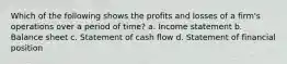 Which of the following shows the profits and losses of a firm's operations over a period of time? a. Income statement b. Balance sheet c. Statement of cash flow d. Statement of financial position