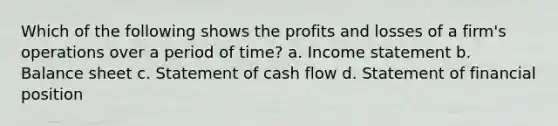 Which of the following shows the profits and losses of a firm's operations over a period of time? a. Income statement b. Balance sheet c. Statement of cash flow d. Statement of financial position