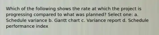 Which of the following shows the rate at which the project is progressing compared to what was planned? Select one: a. Schedule variance b. Gantt chart c. Variance report d. Schedule performance index