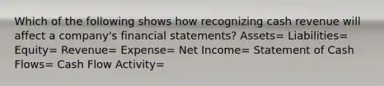 Which of the following shows how recognizing cash revenue will affect a company's <a href='https://www.questionai.com/knowledge/kFBJaQCz4b-financial-statements' class='anchor-knowledge'>financial statements</a>? Assets= Liabilities= Equity= Revenue= Expense= Net Income= Statement of Cash Flows= Cash Flow Activity=