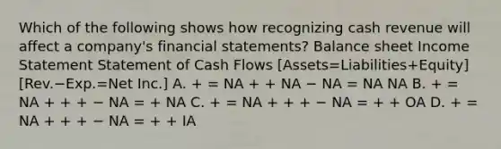 Which of the following shows how recognizing cash revenue will affect a company's financial statements? Balance sheet Income Statement Statement of Cash Flows [Assets=Liabilities+Equity][Rev.−Exp.=Net Inc.] A. + = NA + + NA − NA = NA NA B. + = NA + + + − NA = + NA C. + = NA + + + − NA = + + OA D. + = NA + + + − NA = + + IA