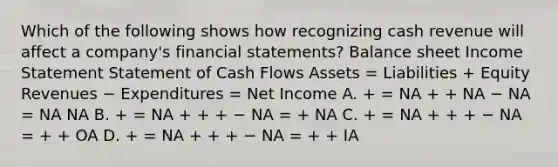 Which of the following shows how recognizing cash revenue will affect a company's financial statements? Balance sheet Income Statement Statement of Cash Flows Assets = Liabilities + Equity Revenues − Expenditures = Net Income A. + = NA + + NA − NA = NA NA B. + = NA + + + − NA = + NA C. + = NA + + + − NA = + + OA D. + = NA + + + − NA = + + IA