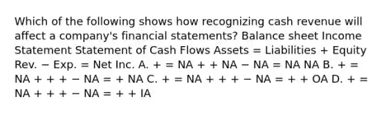 Which of the following shows how recognizing cash revenue will affect a company's financial statements? Balance sheet Income Statement Statement of Cash Flows Assets = Liabilities + Equity Rev. − Exp. = Net Inc. A. + = NA + + NA − NA = NA NA B. + = NA + + + − NA = + NA C. + = NA + + + − NA = + + OA D. + = NA + + + − NA = + + IA