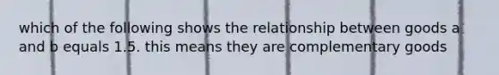 which of the following shows the relationship between goods a and b equals 1.5. this means they are complementary goods