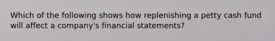 Which of the following shows how replenishing a petty cash fund will affect a company's financial statements?